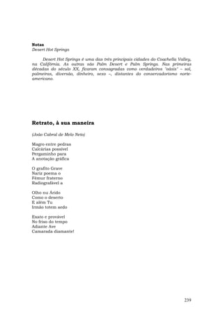 Notas
Desert Hot Springs

     Desert Hot Springs é uma das três principais cidades do Coachella Valley,
na Califórnia. As outras são Palm Desert e Palm Springs. Nas primeiras
décadas do século XX, ficaram consagradas como verdadeiros "oásis" – sol,
palmeiras, diversão, dinheiro, sexo –, distantes do conservadorismo norte-
americano.




Retrato, à sua maneira

(João Cabral de Melo Neto)

Magro entre pedras
Calcárias possível
Pergaminho para
A anotação gráfica

O grafito Grave
Nariz poema o
Fêmur fraterno
Radiografável a

Olho nu Árido
Como o deserto
E além Tu
Irmão totem aedo

Exato e provável
No friso do tempo
Adiante Ave
Camarada diamante!




                                                                          239
 