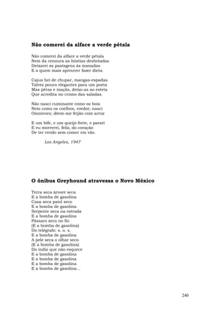 Não comerei da alface a verde pétala

Não comerei da alface a verde pétala
Nem da cenoura as hóstias desbotadas
Deixarei as pastagens às manadas
E a quem mais aprouver fazer dieta.

Cajus hei de chupar, mangas-espadas
Talvez pouco elegantes para um poeta
Mas pêras e maçãs, deixo-as ao esteta
Que acredita no cromo das saladas.

Não nasci ruminante como os bois
Nem como os coelhos, roedor; nasci
Omnívoro; dêem-me feijão com arroz

E um bife, e um queijo forte, e parati
E eu morrerei, feliz, do coração
De ter vivido sem comer em vão.

      Los Angeles, 1947




O ônibus Greyhound atravessa o Novo México

Terra seca árvore seca
E a bomba de gasolina
Casa seca paiol seco
E a bomba de gasolina
Serpente seca na estrada
E a bomba de gasolina
Pássaro seco no fio
(E a bomba de gasolina)
Do telégrafo: s. o. s.
E a bomba de gasolina
A pele seca o olhar seco
(E a bomba de gasolina)
Do índio que não esquece
E a bomba de gasolina
E a bomba de gasolina
E a bomba de gasolina
E a bomba de gasolina...




                                             240
 