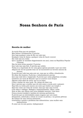 Nossa Senhora de Paris




Receita de mulher

As muito feias que me perdoem
Mas beleza é fundamental. É preciso
Que haja qualquer coisa de flor em tudo isso
Qualquer coisa de dança, qualquer coisa de haute couture
Em tudo isso (ou então
Que a mulher se socialize elegantemente em azul, como na República Popular
       Chinesa).
Não há meio-termo possível. É preciso
Que tudo isso seja belo. É preciso que súbito
Tenha-se a impressão de ver uma garça apenas pousada e que um rosto
Adquira de vez em quando essa cor só encontrável no terceiro minuto da
       (aurora.
É preciso que tudo isso seja sem ser, mas que se reflita e desabroche
No olhar dos homens. É preciso, é absolutamente preciso
Que seja tudo belo e inesperado. É preciso que umas pálpebras cerradas
Lembrem um verso de Éluard e que se acaricie nuns braços
Alguma coisa além da carne: que se os toque
Como o âmbar de uma tarde. Ah, deixai-me dizer-vos
Que é preciso que a mulher que ali está como a corola ante o pássaro
Seja bela ou tenha pelo menos um rosto que lembre um templo e
Seja leve como um resto de nuvem: mas que seja uma nuvem
Com olhos e nádegas. Nádegas é importantíssimo. Olhos, então
Nem se fala, que olhem com certa maldade inocente. Uma boca
Fresca (nunca úmida!) é também de extrema pertinência.
É preciso que as extremidades sejam magras; que uns ossos
Despontem, sobretudo a rótula no cruzar as pernas, e as pontas pélvicas
No enlaçar de uma cintura semovente.
Gravíssimo é porém o problema das saboneteiras: uma mulher sem
       (saboneteiras
É como um rio sem pontes. Indispensável




                                                                       241
 