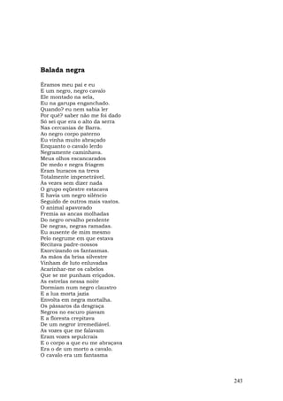 Balada negra

Éramos meu pai e eu
E um negro, negro cavalo
Ele montado na sela,
Eu na garupa enganchado.
Quando? eu nem sabia ler
Por quê? saber não me foi dado
Só sei que era o alto da serra
Nas cercanias de Barra.
Ao negro corpo paterno
Eu vinha muito abraçado
Enquanto o cavalo lerdo
Negramente caminhava.
Meus olhos escancarados
De medo e negra friagem
Eram buracos na treva
Totalmente impenetrável.
Às vezes sem dizer nada
O grupo eqüestre estacava
E havia um negro silêncio
Seguido de outros mais vastos.
O animal apavorado
Fremia as ancas molhadas
Do negro orvalho pendente
De negras, negras ramadas.
Eu ausente de mim mesmo
Pelo negrume em que estava
Recitava padre-nossos
Exorcizando os fantasmas.
As mãos da brisa silvestre
Vinham de luto enluvadas
Acarinhar-me os cabelos
Que se me punham eriçados.
As estrelas nessa noite
Dormiam num negro claustro
E a lua morta jazia
Envolta em negra mortalha.
Os pássaros da desgraça
Negros no escuro piavam
E a floresta crepitava
De um negror irremediável.
As vozes que me falavam
Eram vozes sepulcrais
E o corpo a que eu me abraçava
Era o de um morto a cavalo.
O cavalo era um fantasma



                                 243
 