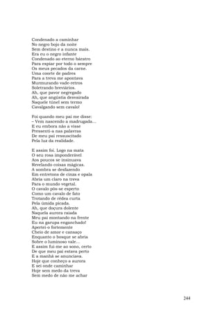 Condenado a caminhar
No negro bojo da noite
Sem destino e a nunca mais.
Era eu o negro infante
Condenado ao eterno báratro
Para expiar por todo o sempre
Os meus pecados da carne.
Uma coorte de padres
Para a treva me apontava
Murmurando vade-retros
Soletrando breviários.
Ah, que pavor negregado
Ah, que angústia desvairada
Naquele túnel sem termo
Cavalgando sem cavalo!

Foi quando meu pai me disse:
– Vem nascendo a madrugada…
E eu embora não a visse
Pressenti-a nas palavras
De meu pai ressuscitado
Pela luz da realidade.

E assim foi. Logo na mata
O seu rosa imponderável
Aos poucos se insinuava
Revelando coisas mágicas.
A sombra se desfazendo
Em entretons de cinza e opala
Abria um claro na treva
Para o mundo vegetal.
O cavalo pôs-se esperto
Como um cavalo de fato
Trotando de rédea curta
Pela úmida picada.
Ah, que doçura dolente
Naquela aurora raiada
Meu pai montando na frente
Eu na garupa enganchado!
Apertei-o fortemente
Cheio de amor e cansaço
Enquanto o bosque se abria
Sobre o luminoso vale...
E assim fui-me ao sono, certo
De que meu pai estava perto
E a manhã se anunciava.
Hoje que conheço a aurora
E sei onde caminhar
Hoje sem medo da treva
Sem medo de não me achar




                                244
 