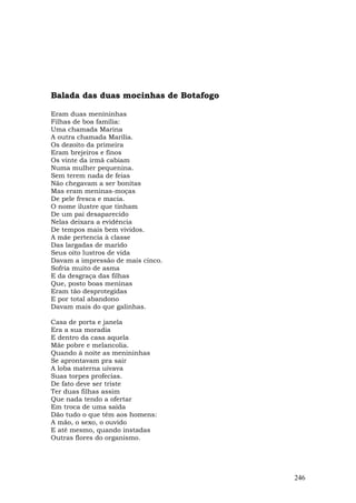 Balada das duas mocinhas de Botafogo

Eram duas menininhas
Filhas de boa família:
Uma chamada Marina
A outra chamada Marília.
Os dezoito da primeira
Eram brejeiros e finos
Os vinte da irmã cabiam
Numa mulher pequenina.
Sem terem nada de feias
Não chegavam a ser bonitas
Mas eram meninas-moças
De pele fresca e macia.
O nome ilustre que tinham
De um pai desaparecido
Nelas deixara a evidência
De tempos mais bem vividos.
A mãe pertencia à classe
Das largadas de marido
Seus oito lustros de vida
Davam a impressão de mais cinco.
Sofria muito de asma
E da desgraça das filhas
Que, posto boas meninas
Eram tão desprotegidas
E por total abandono
Davam mais do que galinhas.

Casa de porta e janela
Era a sua moradia
E dentro da casa aquela
Mãe pobre e melancolia.
Quando à noite as menininhas
Se aprontavam pra sair
A loba materna uivava
Suas torpes profecias.
De fato deve ser triste
Ter duas filhas assim
Que nada tendo a ofertar
Em troca de uma saída
Dão tudo o que têm aos homens:
A mão, o sexo, o ouvido
E até mesmo, quando instadas
Outras flores do organismo.




                                       246
 