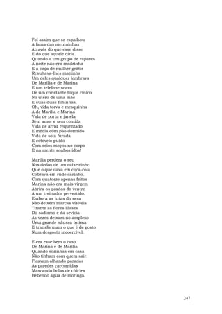 Foi assim que se espalhou
A fama das menininhas
Através do que esse disse
E do que aquele diria.
Quando a um grupo de rapazes
A noite não era madrinha
E a caça de mulher grátis
Resultava-lhes maninha
Um deles qualquer lembrava
De Marília e de Marina
E um telefone soava
De um constante toque cínico
No útero de uma mãe
E suas duas filhinhas.
Oh, vida torva e mesquinha
A de Marília e Marina
Vida de porta e janela
Sem amor e sem comida
Vida de arroz requentado
E média com pão dormido
Vida de sola furada
E cotovelo puído
Com seios moços no corpo
E na mente sonhos idos!

Marília perdera o seu
Nos dedos de um caixeirinho
Que o que dava em coca-cola
Cobrava em rude carinho.
Com quatorze apenas feitos
Marina não era mais virgem
Abrira os prados do ventre
A um treinador pervertido.
Embora as lutas do sexo
Não deixem marcas visíveis
Tirante as flores lilases
Do sadismo e da sevícia
Às vezes deixam no amplexo
Uma grande náusea íntima
E transformam o que é de gosto
Num desgosto incoercível.

E era esse bem o caso
De Marina e de Marília
Quando sozinhas em casa
Não tinham com quem sair.
Ficavam olhando paradas
As paredes carcomidas
Mascando bolas de chicles
Bebendo água de moringa.




                                 247
 