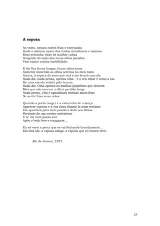 A esposa

Às vezes, nessas noites frias e enevoadas
Onde o silêncio nasce dos ruídos monótonos e mansos
Essa estranha visão de mulher calma
Surgindo do vazio dos meus olhos parados
Vem espiar minha imobilidade.

E ela fica horas longas, horas silenciosas
Somente movendo os olhos serenos no meu rosto
Atenta, à espera do sono que virá e me levará com ele.
Nada diz, nada pensa, apenas olha – e o seu olhar é como a luz
De uma estrela velada pela bruma.
Nada diz. Olha apenas as minhas pálpebras que descem
Mas que não vencem o olhar perdido longe.
Nada pensa. Virá e agasalhará minhas mãos frias
Se sentir frias suas mãos.

Quando a porta ranger e a cabecinha de criança
Aparecer curiosa e a voz clara chamá-la num reclamo
Ela apontará para mim pondo o dedo nos lábios
Sorrindo de um sorriso misterioso
E se irá num passo leve
Após o beijo leve e roçagante...

Eu só verei a porta que se vai fechando brandamente...
Ela terá ido, a esposa amiga, a esposa que eu nunca terei.


      Rio de Janeiro, 1933




                                                                 25
 
