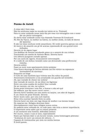 Poema de Auteil

A coisa não é bem essa.
Não há nenhuma razão no mundo (ou talvez só tu, Tristeza!)
Para eu estar andando nesse meio-dia por essa rua estrangeira com o nome
       (de um pintor estrangeiro.
Eu devia estar andando numa rua chamada Travessa Di Cavalcanti
No Alto da Tijuca, ou melhor na Gávea, ou melhor ainda, no lado de dentro
       (de Ipanema:
E não vai nisso nenhum verde-amarelismo. De verde quereria apenas um colo
de morro e de amarelo um pé de acácias repontando de um quintal entre
       (telhados.
Deveria vir de algum lugar
Um dedilhar de menina estudando piano ou o assovio de um ciclista
Trauteando um samba de Antônio Maria. Deveria haver
Um silêncio pungente cortado apenas
Por um canto de cigarra, bruscamente interrompido
E o ruído de um ônibus varando como um desvairado uma preferencial
       (vizinha.
Deveria súbito
Fazer-se ouvir num apartamento térreo próximo
Uma fresca descarga de latrina abrindo um frio vórtice na espessura
       (irremediável do mormaço
Enquanto ao longe
O vulto de uma banhista (que tristeza sem fim voltar da praia!)
Atravessaria lentamente a rua arrastando um guarda-sol vermelho.
Ah, que vontade de chorar me subiria!
Que vontade de morrer, de me diluir em lágrimas
Entre uns seios suados de mulher! Que vontade
De ser menino, em vão, me subiria
Numa praia luminosa e sem fim, a buscar o não-sei-quê
Da infância, que faz correr correr correr...
Deveria haver também um rato morto na sarjeta, um odor de bogaris
E um cheiro de peixe fritando. Deveria
Haver muito calor, que uma sub-reptícia
Brisa viria suavizar fazendo festa na axila.
Deveria haver em mim um vago desejo de mulher e ao mesmo tempo
De espaciar-me. Relógios deveriam bater
Alternadamente como bons relógios nunca certos.
Eu poderia estar voltando de, ou indo para: não teria a menor importância.
O importante seria saber que eu estava presente
A um momento sem história, defendido embora
Por muros, casas e ruas (e sons, especialmente
Esses que fizeram dizer a um locutor novato, numa homenagem póstuma:
"Acabaram de ouvir um minuto de silêncio…")
Capazes de testemunhar por mim em minha imensa
E inútil poesia.



                                                                       250
 