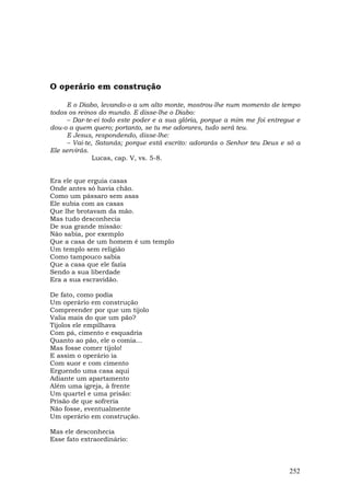 O operário em construção

     E o Diabo, levando-o a um alto monte, mostrou-lhe num momento de tempo
todos os reinos do mundo. E disse-lhe o Diabo:
     – Dar-te-ei todo este poder e a sua glória, porque a mim me foi entregue e
dou-o a quem quero; portanto, se tu me adorares, tudo será teu.
     E Jesus, respondendo, disse-lhe:
     – Vai-te, Satanás; porque está escrito: adorarás o Senhor teu Deus e só a
Ele servirás.
              Lucas, cap. V, vs. 5-8.


Era ele que erguia casas
Onde antes só havia chão.
Como um pássaro sem asas
Ele subia com as casas
Que lhe brotavam da mão.
Mas tudo desconhecia
De sua grande missão:
Não sabia, por exemplo
Que a casa de um homem é um templo
Um templo sem religião
Como tampouco sabia
Que a casa que ele fazia
Sendo a sua liberdade
Era a sua escravidão.

De fato, como podia
Um operário em construção
Compreender por que um tijolo
Valia mais do que um pão?
Tijolos ele empilhava
Com pá, cimento e esquadria
Quanto ao pão, ele o comia...
Mas fosse comer tijolo!
E assim o operário ia
Com suor e com cimento
Erguendo uma casa aqui
Adiante um apartamento
Além uma igreja, à frente
Um quartel e uma prisão:
Prisão de que sofreria
Não fosse, eventualmente
Um operário em construção.

Mas ele desconhecia
Esse fato extraordinário:



                                                                           252
 