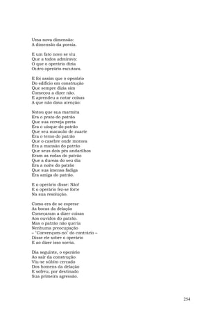 Uma nova dimensão:
A dimensão da poesia.

E um fato novo se viu
Que a todos admirava:
O que o operário dizia
Outro operário escutava.

E foi assim que o operário
Do edifício em construção
Que sempre dizia sim
Começou a dizer não.
E aprendeu a notar coisas
A que não dava atenção:

Notou que sua marmita
Era o prato do patrão
Que sua cerveja preta
Era o uísque do patrão
Que seu macacão de zuarte
Era o terno do patrão
Que o casebre onde morava
Era a mansão do patrão
Que seus dois pés andarilhos
Eram as rodas do patrão
Que a dureza do seu dia
Era a noite do patrão
Que sua imensa fadiga
Era amiga do patrão.

E o operário disse: Não!
E o operário fez-se forte
Na sua resolução.

Como era de se esperar
As bocas da delação
Começaram a dizer coisas
Aos ouvidos do patrão.
Mas o patrão não queria
Nenhuma preocupação
– "Convençam-no" do contrário –
Disse ele sobre o operário
E ao dizer isso sorria.

Dia seguinte, o operário
Ao sair da construção
Viu-se súbito cercado
Dos homens da delação
E sofreu, por destinado
Sua primeira agressão.




                                  254
 
