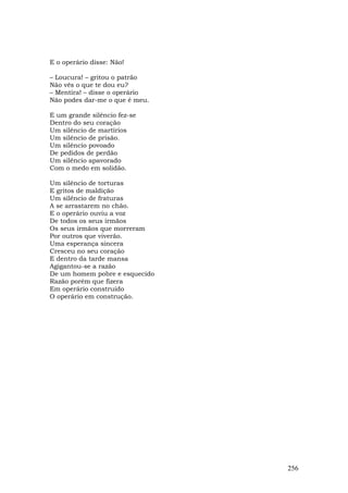 E o operário disse: Não!

– Loucura! – gritou o patrão
Não vês o que te dou eu?
– Mentira! – disse o operário
Não podes dar-me o que é meu.

E um grande silêncio fez-se
Dentro do seu coração
Um silêncio de martírios
Um silêncio de prisão.
Um silêncio povoado
De pedidos de perdão
Um silêncio apavorado
Com o medo em solidão.

Um silêncio de torturas
E gritos de maldição
Um silêncio de fraturas
A se arrastarem no chão.
E o operário ouviu a voz
De todos os seus irmãos
Os seus irmãos que morreram
Por outros que viverão.
Uma esperança sincera
Cresceu no seu coração
E dentro da tarde mansa
Agigantou-se a razão
De um homem pobre e esquecido
Razão porém que fizera
Em operário construído
O operário em construção.




                                256
 