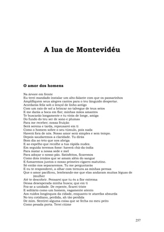 A lua de Montevidéu



O amor dos homens

Na árvore em frente
Eu terei mandado instalar um alto-falante com que os passarinhos
Amplifiquem seus alegres cantos para o teu lânguido despertar.
Acordarás feliz sob o lençol de linho antigo
Com um raio de sol a brincar no talvegue de teus seios
E me darás a boca em flor; minhas mãos amantes
Te buscarão longamente e tu virás de longe, amiga
Do fundo do teu ser de sono e plumas
Para me receber; nossa fruição
Será serena e tarda, repousarei em ti
Como o homem sobre o seu túmulo, pois nada
Haverá fora de nós. Nosso amor será simples e sem tempo.
Depois saudaremos a claridade. Tu dirás
Bom dia ao teto que nos abriga
E ao espelho que recolhe a tua rápida nudez.
Em seguida teremos fome: haverá chá-da-índia
Para matar a nossa sede e mel
Para adoçar o nosso pão. Satisfeitos, ficaremos
Como dois irmãos que se amam além do sangue
E fumaremos juntos o nosso primeiro cigarro matutino.
Só então nos separaremos. Tu me perguntarás
E eu te responderei, a olhar com ternura as minhas pernas
Que o amor pacificou, lembrando-me que elas andaram muitas léguas de
       (mulher
Até te descobrir. Pensarei que tu és a flor extrema
Dessa desesperada minha busca; que em ti
Fez-se a unidade. De repente, ficarei triste
E solitário como um homem, vagamente atento
Aos ruídos longínquos da cidade, enquanto te atarefas absurda
No teu cotidiano, perdida, ah tão perdida
De mim. Sentirei alguma coisa que se fecha no meu peito
Como pesada porta. Terei ciúme




                                                                       257
 