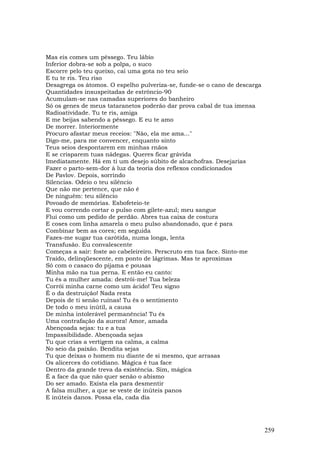 Mas eis comes um pêssego. Teu lábio
Inferior dobra-se sob a polpa, o suco
Escorre pelo teu queixo, cai uma gota no teu seio
E tu te ris. Teu riso
Desagrega os átomos. O espelho pulveriza-se, funde-se o cano de descarga
Quantidades insuspeitadas de estrôncio-90
Acumulam-se nas camadas superiores do banheiro
Só os genes de meus tataranetos poderão dar prova cabal de tua imensa
Radioatividade. Tu te ris, amiga
E me beijas sabendo a pêssego. E eu te amo
De morrer. Interiormente
Procuro afastar meus receios: "Não, ela me ama..."
Digo-me, para me convencer, enquanto sinto
Teus seios despontarem em minhas rnãos
E se crisparem tuas nádegas. Queres ficar grávida
Imediatamente. Há em ti um desejo súbito de alcachofras. Desejarias
Fazer o parto-sem-dor à luz da teoria dos reflexos condicionados
De Pavlov. Depois, sorrindo
Silencias. Odeio o teu silêncio
Que não me pertence, que não é
De ninguém: teu silêncio
Povoado de memórias. Esbofeteio-te
E vou correndo cortar o pulso com gilete-azul; meu sangue
Flui como um pedido de perdão. Abres tua caixa de costura
E coses com linha amarela o meu pulso abandonado, que é para
Combinar bem as cores; em seguida
Fazes-me sugar tua carótida, numa longa, lenta
Transfusão. Eu convalescente
Começas a sair: foste ao cabeleireiro. Perscruto em tua face. Sinto-me
Traído, delinqüescente, em ponto de lágrimas. Mas te aproximas
Só com o casaco do pijama e pousas
Minha mão na tua perna. E então eu canto:
Tu és a mulher amada: destrói-me! Tua beleza
Corrói minha carne como um ácido! Teu signo
É o da destruição! Nada resta
Depois de ti senão ruínas! Tu és o sentimento
De todo o meu inútil, a causa
De minha intolerável permanência! Tu és
Uma contrafação da aurora! Amor, amada
Abençoada sejas: tu e a tua
Impassibilidade. Abençoada sejas
Tu que crias a vertigem na calma, a calma
No seio da paixão. Bendita sejas
Tu que deixas o homem nu diante de si mesmo, que arrasas
Os alicerces do cotidiano. Mágica é tua face
Dentro da grande treva da existência. Sim, mágica
É a face da que não quer senão o abismo
Do ser amado. Exista ela para desmentir
A falsa mulher, a que se veste de inúteis panos
E inúteis danos. Possa ela, cada dia




                                                                           259
 