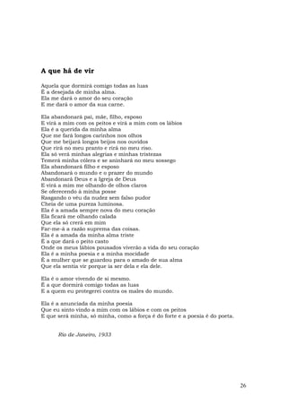 A que há de vir

Aquela que dormirá comigo todas as luas
É a desejada de minha alma.
Ela me dará o amor do seu coração
E me dará o amor da sua carne.

Ela abandonará pai, mãe, filho, esposo
E virá a mim com os peitos e virá a mim com os lábios
Ela é a querida da minha alma
Que me fará longos carinhos nos olhos
Que me beijará longos beijos nos ouvidos
Que rirá no meu pranto e rirá no meu riso.
Ela só verá minhas alegrias e minhas tristezas
Temerá minha cólera e se aninhará no meu sossego
Ela abandonará filho e esposo
Abandonará o mundo e o prazer do mundo
Abandonará Deus e a Igreja de Deus
E virá a mim me olhando de olhos claros
Se oferecendo à minha posse
Rasgando o véu da nudez sem falso pudor
Cheia de uma pureza luminosa.
Ela é a amada sempre nova do meu coração
Ela ficará me olhando calada
Que ela só crerá em mim
Far-me-á a razão suprema das coisas.
Ela é a amada da minha alma triste
É a que dará o peito casto
Onde os meus lábios pousados viverão a vida do seu coração
Ela é a minha poesia e a minha mocidade
É a mulher que se guardou para o amado de sua alma
Que ela sentia vir porque ia ser dela e ela dele.

Ela é o amor vivendo de si mesmo.
É a que dormirá comigo todas as luas
E a quem eu protegerei contra os males do mundo.

Ela é a anunciada da minha poesia
Que eu sinto vindo a mim com os lábios e com os peitos
E que será minha, só minha, como a força é do forte e a poesia é do poeta.


      Rio de Janeiro, 1933




                                                                             26
 
