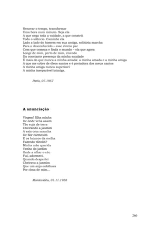 Renovar o tempo, transformar
Uma hora num minuto. Seja ela
A que nega toda a vaidade, a que constrói
Todo o silêncio. Caminhe ela
Lado a lado do homem em sua antiga, solitária marcha
Para o desconhecido – esse eterno par
Com que começa e finda o mundo – ela que agora
Longe de mim, perto de mim, vivendo
Da constante presença da minha saudade
É mais do que nunca a minha amada: a minha amada e a minha amiga
A que me cobre de óleos santos e é portadora dos meus cantos
A minha amiga nunca superável
A minha inseparável inimiga.


      Paris, 07.1957




A anunciação

Virgem! filha minha
De onde vens assim
Tão suja de terra
Cheirando a jasmim
A saia com mancha
De flor carmesim
E os brincos da orelha
Fazendo tlintlin?
Minha mãe querida
Venho do jardim
Onde a olhar o céu
Fui, adormeci.
Quando despertei
Cheirava a jasmim
Que um anjo esfolhava
Por cima de mim...


      Montevidéu, 01.11.1958




                                                                   260
 