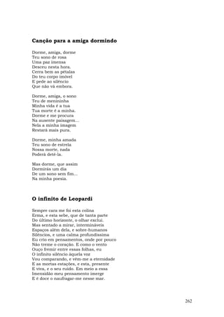Canção para a amiga dormindo

Dorme, amiga, dorme
Teu sono de rosa
Uma paz imensa
Desceu nesta hora.
Cerra bem as pétalas
Do teu corpo imóvel
E pede ao silêncio
Que não vá embora.

Dorme, amiga, o sono
Teu de menininha
Minha vida é a tua
Tua morte é a minha.
Dorme e me procura
Na ausente paisagem...
Nela a minha imagem
Restará mais pura.

Dorme, minha amada
Teu sono de estrela
Nossa morte, nada
Poderá detê-la.

Mas dorme, que assim
Dormirás um dia
De um sono sem fim...
Na minha poesia.



O infinito de Leopardi

Sempre cara me foi esta colina
Erma, e esta sebe, que de tanta parte
Do último horizonte, o olhar exclui.
Mas sentado a mirar, intermináveis
Espaços além dela, e sobre-humanos
Silêncios, e uma calma profundíssima
Eu crio em pensamentos, onde por pouco
Não treme o coração. E como o vento
Ouço fremir entre essas folhas, eu
O infinito silêncio àquela voz
Vou comparando, e vêm-me a eternidade
E as mortas estações, e esta, presente
E viva, e o seu ruído. Em meio a essa
Imensidão meu pensamento imerge
E é doce o naufragar-me nesse mar.




                                         262
 