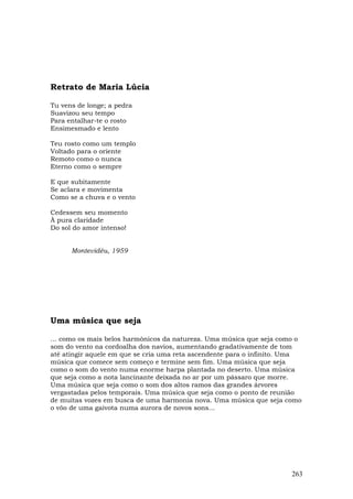 Retrato de Maria Lúcia

Tu vens de longe; a pedra
Suavizou seu tempo
Para entalhar-te o rosto
Ensimesmado e lento

Teu rosto como um templo
Voltado para o oriente
Remoto como o nunca
Eterno como o sempre

E que subitamente
Se aclara e movimenta
Como se a chuva e o vento

Cedessem seu momento
À pura claridade
Do sol do amor intenso!


      Montevidéu, 1959




Uma música que seja

... como os mais belos harmônicos da natureza. Uma música que seja como o
som do vento na cordoalha dos navios, aumentando gradativamente de tom
até atingir aquele em que se cria uma reta ascendente para o infinito. Uma
música que comece sem começo e termine sem fim. Uma música que seja
como o som do vento numa enorme harpa plantada no deserto. Uma música
que seja como a nota lancinante deixada no ar por um pássaro que morre.
Uma música que seja como o som dos altos ramos das grandes árvores
vergastadas pelos temporais. Uma música que seja como o ponto de reunião
de muitas vozes em busca de uma harmonia nova. Uma música que seja como
o vôo de uma gaivota numa aurora de novos sons...




                                                                       263
 