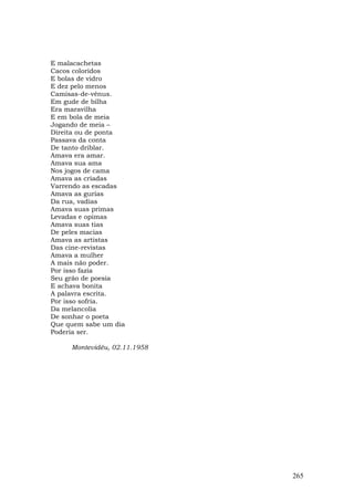 E malacachetas
Cacos coloridos
E bolas de vidro
E dez pelo menos
Camisas-de-vênus.
Em gude de bilha
Era maravilha
E em bola de meia
Jogando de meia –
Direita ou de ponta
Passava da conta
De tanto driblar.
Amava era amar.
Amava sua ama
Nos jogos de cama
Amava as criadas
Varrendo as escadas
Amava as gurias
Da rua, vadias
Amava suas primas
Levadas e opimas
Amava suas tias
De peles macias
Amava as artistas
Das cine-revistas
Amava a mulher
A mais não poder.
Por isso fazia
Seu grão de poesia
E achava bonita
A palavra escrita.
Por isso sofria.
Da melancolia
De sonhar o poeta
Que quem sabe um dia
Poderia ser.

     Montevidéu, 02.11.1958




                              265
 