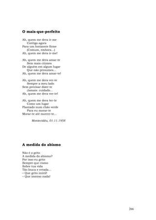 O mais-que-perfeito

Ah, quem me dera ir-me
   Contigo agora
Para um horizonte firme
   (Comum, embora...)
Ah, quem me dera ir-me!

Ah, quem me dera amar-te
   Sem mais ciúmes
De alguém em algum lugar
   Que não presumes...
Ah, quem me dera amar-te!

Ah, quem me dera ver-te
   Sempre a meu lado
Sem precisar dizer-te
   Jamais: cuidado...
Ah, quem me dera ver-te!

Ah, quem me dera ter-te
   Como um lugar
Plantado num chão verde
   Para eu morar-te
Morar-te até morrer-te...

      Montevidéu, 01.11.1958




A medida do abismo

Não é o grito
A medida do abismo?
Por isso eu grito
Sempre que cismo
Sobre tua vida
Tão louca e errada...
– Que grito inútil!
– Que imenso nada!




                               266
 