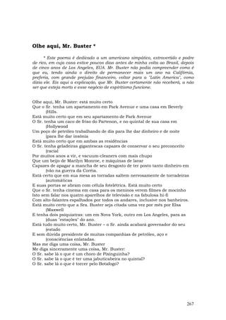 Olhe aqui, Mr. Buster *

      * Este poema é dedicado a um americano simpático, extrovertido e podre
de rico, em cuja casa estive poucos dias antes de minha volta ao Brasil, depois
de cinco anos de Los Angeles, EUA. Mr. Buster não podia compreender como é
que eu, tendo ainda o direito de permanecer mais um ano na Califórnia,
preferia, com grande prejuízo financeiro, voltar para a "Latin America", como
dizia ele. Eis aqui a explicação, que Mr. Buster certamente não receberá, a não
ser que esteja morto e esse negócio de espiritismo funcione.


Olhe aqui, Mr. Buster: está muito certo
Que o Sr. tenha um apartamento em Park Avenue e uma casa em Beverly
       (Hills.
Está muito certo que em seu apartamento de Park Avenue
O Sr. tenha um caco de friso do Partenon, e no quintal de sua casa em
       (Hollywood
Um poço de petróleo trabalhando de dia para lhe dar dinheiro e de noite
       (para lhe dar insônia
Está muito certo que em ambas as residências
O Sr. tenha geladeiras gigantescas capazes de conservar o seu preconceito
       (racial
Por muitos anos a vir, e vacuum-cleaners com mais chupo
Que um beijo de Marilyn Monroe, e máquinas de lavar
Capazes de apagar a mancha de seu desgosto de ter posto tanto dinheiro em
       (vão na guerra da Coréia.
Está certo que em sua mesa as torradas saltem nervosamente de torradeiras
       (automáticas
E suas portas se abram com célula fotelétrica. Está muito certo
Que o Sr. tenha cinema em casa para os meninos verem filmes de mocinho
Isto sem falar nos quatro aparelhos de televisão e na fabulosa hi-fi
Com alto-falantes espalhados por todos os andares, inclusive nos banheiros.
Está muito certo que a Sra. Buster seja citada uma vez por mês por Elsa
       (Maxwell
E tenha dois psiquiatras: um em Nova York, outro em Los Angeles, para as
       (duas "estações" do ano.
Está tudo muito certo, Mr. Buster – o Sr. ainda acabará governador do seu
       (estado
E sem dúvida presidente de muitas companhias de petróleo, aço e
       (consciências enlatadas.
Mas me diga uma coisa, Mr. Buster
Me diga sinceramente uma coisa, Mr. Buster:
O Sr. sabe lá o que é um choro de Pixinguinha?
O Sr. sabe lá o que é ter uma jabuticabeira no quintal?
O Sr. sabe lá o que é torcer pelo Botafogo?




                                                                           267
 
