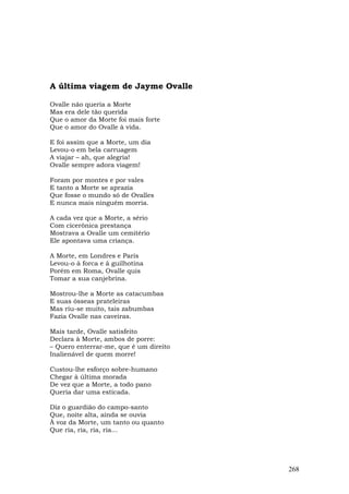 A última viagem de Jayme Ovalle

Ovalle não queria a Morte
Mas era dele tão querida
Que o amor da Morte foi mais forte
Que o amor do Ovalle à vida.

E foi assim que a Morte, um dia
Levou-o em bela carruagem
A viajar – ah, que alegria!
Ovalle sempre adora viagem!

Foram por montes e por vales
E tanto a Morte se aprazia
Que fosse o mundo só de Ovalles
E nunca mais ninguém morria.

A cada vez que a Morte, a sério
Com cicerônica prestança
Mostrava a Ovalle um cemitério
Ele apontava uma criança.

A Morte, em Londres e Paris
Levou-o à forca e à guilhotina
Porém em Roma, Ovalle quis
Tomar a sua canjebrina.

Mostrou-lhe a Morte as catacumbas
E suas ósseas prateleiras
Mas riu-se muito, tais zabumbas
Fazia Ovalle nas caveiras.

Mais tarde, Ovalle satisfeito
Declara à Morte, ambos de porre:
– Quero enterrar-me, que é um direito
Inalienável de quem morre!

Custou-lhe esforço sobre-humano
Chegar à última morada
De vez que a Morte, a todo pano
Queria dar uma esticada.

Diz o guardião do campo-santo
Que, noite alta, ainda se ouvia
À voz da Morte, um tanto ou quanto
Que ria, ria, ria, ria...




                                        268
 