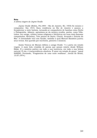 Nota
A última viagem de Jayme Ovalle

     Jayme Ovalle (Belém, PA,1894 – Rio de Janeiro, RJ, 1955) foi músico e
compositor. Em 1914, fixou residência no Rio de Janeiro e passou a
frenqüentar a noite boêmia, tornando-se companheiro de bambas como Sinhô
e Pixinguinha. Adiante, aproximou-se da música erudita, porém, como Villa-
Lobos, seu amigo, utilizou temas religiosos e folclóricos em suas mais famosas
composições: Berimbau, Três pontos de Santo, Chariô, Aruanda e Estrela do
Mar. A notoriedade veio com Azulão, melodia a qual Manuel Bandeira juntou
seus versos. Era querido por escritores, pintores e músicos.

     Assim Vinicus de Moraes definiu o amigo Ovalle: "é o poeta em estado
virgem. A mais bela crisálida de poesia que jamais existiu desde William
Blake. É o mistério poético em toda a sua inocência, em toda a sua beleza
natural. É vôo, é transcendência absoluta. É amor em estado de graça." (apud
SABINO, Fernando, "Fragmentos de uma suíte ovalliana". Jornal do Brasil,
15.07.1974.)




                                                                          269
 