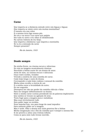 Carne

Que importa se a distância estende entre nós léguas e léguas
Que importa se existe entre nós muitas montanhas?
O mesmo céu nos cobre
E a mesma terra Iiga nossos pés.
No céu e na terra é tua carne que palpita
Em tudo eu sinto o teu olhar se desdobrando
Na carícia violenta do teu beijo.
Que importa a distância e que importa a montanha
Se tu és a extensão da carne
Sempre presente?

      Rio de Janeiro, 1933




Desde sempre

Na minha frente, no cinema escuro e silencioso
Eu vejo as imagens musicalmente rítmicas
Narrando a beleza suave de um drama de amor.
Atrás de mim, no cinema escuro e silencioso
Ouço vozes surdas, viciadas
Vivendo a miséria de uma comédia de carne.
Cada beijo longo e casto do drama
Corresponde a cada beijo ruidoso e sensual da comédia
Minha alma recolhe a carícia de um
E a minha carne a brutalidade do outro.
Eu me angustio.
Desespera-me não me perder da comédia ridícula e falsa
Para me integrar definitivamente no drama.
Sinto a minha carne curiosa prendendo-me às palavras implorantes
Que ambos se trocam na agitação do sexo.
Tento fugir para a imagem pura e melodiosa
Mas ouço terrivelmente tudo
Sem poder tapar os ouvidos.
Num impulso fujo, vou para longe do casal impudico
Para somente poder ver a imagem.
Mas é tarde. Olho o drama sem mais penetrar-lhe a beleza
Minha imaginação cria o fim da comédia que é sempre o mesmo fim
E me penetra a alma uma tristeza infinita
Como se para mim tudo tivesse morrido.

      Rio de Janeiro, 1933




                                                                   27
 