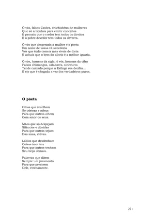 Ó vós, falsos Catões, chichisbéus de mulheres
Que só articulais para emitir conceitos
E pensais que o credor tem todos os direitos
E o pobre devedor tem todos os deveres.

Ó vós que desprezais a mulher e o poeta
Em nome de vossa vã sabedoria
Vós que tudo comeis mas viveis de dieta
E achais que o bem do alheio é a melhor iguaria.

Ó vós, homens da sigla; ó vós, homens da cifra
Falsos chimangos, calabares, sinecuros
Tende cuidado porque a Esfinge vos decifra...
E eis que é chegada a vez dos verdadeiros puros.




O poeta

Olhos que recolhem
Só tristeza e adeus
Para que outros olhem
Com amor os seus.

Mãos que só despejam
Silêncios e dúvidas
Para que outras sejam
Das suas, viúvas.

Lábios que desdenham
Coisas imortais
Para que outros tenham
Seu beijo demais.

Palavras que dizem
Sempre um juramento
Para que precisem
Dele, eternamente.




                                                   271
 