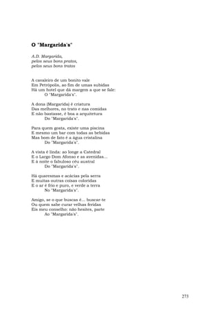 O "Margarida's"

A.D. Margarida,
pelos seus bons pratos,
pelos seus bons tratos


A cavaleiro de um bonito vale
Em Petrópolis, ao fim de umas subidas
Há um hotel que dá margem a que se fale:
      O "Margarida's".

A dona (Margarida) é criatura
Das melhores, no trato e nas comidas
E não bastasse, é boa a arquitetura
      Do "Margarida's".

Para quem gosta, existe uma piscina
E mesmo um bar com todas as bebidas
Mas bom de fato é a água cristalina
      Do "Margarida's".

A vista é linda: ao longe a Catedral
E o Largo Dom Afonso e as avenidas...
E à noite o fabuloso céu austral
       Do "Margarida's".

Há quaresmas e acácias pela serra
E muitas outras coisas coloridas
E o ar é frio e puro, e verde a terra
       No "Margarida's".

Amigo, se o que buscas é... buscar-te
Ou quem sabe curar velhas feridas
Eis meu conselho: não hesites, parte
      Ao "Margarida's".




                                           273
 