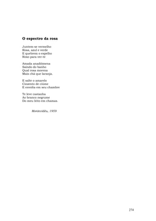 O espectro da rosa

Juntem-se vermelho
Rosa, azul e verde
E quebrem o espelho
Roxo para ver-te

Amada anadiômena
Saindo do banho
Qual rosa morena
Mais chá que laranja.

E salte o amarelo
Cinzento de ciúme
E envolta em seu chambre

Te leve castanha
Ao branco negrume
Do meu leito em chamas.


      Montevidéu, 1959




                           274
 