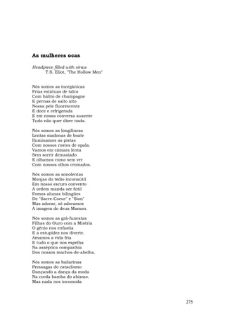 As mulheres ocas

Headpiece filled with siraw
     T.S. Eliot, "The Hollow Men"


Nós somos as inorgânicas
Frias estátuas de talco
Com hálito de champagne
E pernas de salto alto
Nossa pele fluorescente
É doce e refrigerada
E em nossa conversa ausente
Tudo não quer dizer nada.

Nós somos as longilíneas
Lentas madonas de boate
Iluminamos as pistas
Com nossos rostos de opala.
Vamos em câmara lenta
Sem sorrir demasiado
E olhamos como sem ver
Com nossos olhos cromados.

Nós somos as sonolentas
Monjas do tédio inconsútil
Em nosso escuro convento
A ordem manda ser fútil
Fomos alunas bilíngües
De "Sacre-Coeur" e "Sion"
Mas adorar, só adoramos
A imagem do deus Mamon.

Nós somos as grã-funestas
Filhas do Ouro com a Miséria
O gênio nos enfastia
E a estupidez nos diverte.
Amamos a vida fria
E tudo o que nos espelha
Na asséptica companhia
Dos nossos machos-de-abelha.

Nós somos as bailarinas
Pressagas do cataclismo
Dançando a dança da moda
Na corda bamba do abismo.
Mas nada nos incomoda



                                    275
 