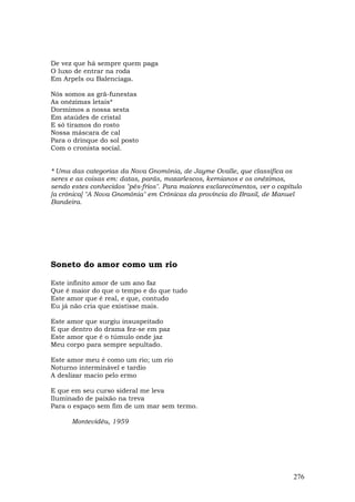 De vez que há sempre quem paga
O luxo de entrar na roda
Em Arpels ou Balenciaga.

Nós somos as grã-funestas
As onézimas letais*
Dormimos a nossa sesta
Em ataúdes de cristal
E só tiramos do rosto
Nossa máscara de cal
Para o drinque do sol posto
Com o cronista social.


* Uma das categorias da Nova Gnomônia, de Jayme Ovalle, que classifica os
seres e as coisas em: datas, parás, mozarlescos, kernianos e os onézimos,
sendo estes conhecidos "pés-frios". Para maiores esclarecimentos, ver o capítulo
[a crônica] "A Nova Gnomônia" em Crônicas da província do Brasil, de Manuel
Bandeira.




Soneto do amor como um rio

Este infinito amor de um ano faz
Que é maior do que o tempo e do que tudo
Este amor que é real, e que, contudo
Eu já não cria que existisse mais.

Este amor que surgiu insuspeitado
E que dentro do drama fez-se em paz
Este amor que é o túmulo onde jaz
Meu corpo para sempre sepultado.

Este amor meu é como um rio; um rio
Noturno interminável e tardio
A deslizar macio pelo ermo

E que em seu curso sideral me leva
Iluminado de paixão na treva
Para o espaço sem fim de um mar sem termo.

      Montevidéu, 1959




                                                                             276
 