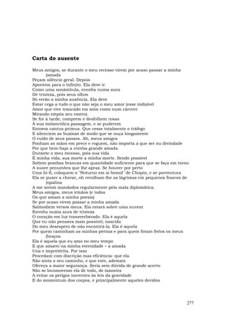 Carta do ausente

Meus amigos, se durante o meu recesso virem por acaso passar a minha
       (amada
Peçam silêncio geral. Depois
Apontem para o infinito. Ela deve ir
Como uma sonâmbula, envolta numa aura
De tristeza, pois seus olhos
Só verão a minha ausência. Ela deve
Estar cega a tudo o que não seja o meu amor (esse indizível
Amor que vive trancado em mim como num cárcere
Mirando empós seu rastro).
Se for à tarde, comprem e desfolhem rosas
À sua melancólica passagem, e se puderem
Entoem cantus-primus. Que cesse totalmente o tráfego
E silenciem as buzinas de modo que se ouça longamente
O ruído de seus passos. Ah, meus amigos
Ponham as mãos em prece e roguem, não importa a que ser ou divindade
Por que bem-haja a rninha grande amada
Durante o meu recesso, pois sua vida
É minha vida, sua morte a minha morte. Sendo possível
Soltem pombas brancas em quantidade suficiente para que se faça em torno
A suave penumbra que lhe apraz. Se houver por perto
Uma hi-fi, coloquem o "Noturno em si bemol" de Chopin; e se porventura
Ela se puser a chorar, oh recolham-lhe as lágrimas em pequenos frascos de
       (opalina
A me serem mandados regularmente pela mala diplomática.
Meus amigos, meus irmãos (e todos
Os que amam a minha poesia)
Se por acaso virem passar a minha amada
Salmodiem versos meus. Ela estará sobre uma nuvem
Envolta numa aura de tristeza
O coração em luz transverberado. Ela é aquela
Que eu não pensava mais possível, nascida
Do meu desespero de não encontrá-la. Ela é aquela
Por quem caminham as minhas pernas e para quem foram feitos os meus
       (braços
Ela é aquela que eu amo no meu tempo
E que amarei na minha eternidade – a amada
Una e impretérita. Por isso
Procedam com discrição mas eficiência: que ela
Não sinta o seu caminho, e que este, ademais
Ofereça a maior segurança. Seria sem dúvida de grande acerto
Não se locomovesse ela de todo, de maneira
A evitar os perigos inerentes às leis da gravidade
E do momentum dos corpos, e principalmente aqueles devidos




                                                                        277
 