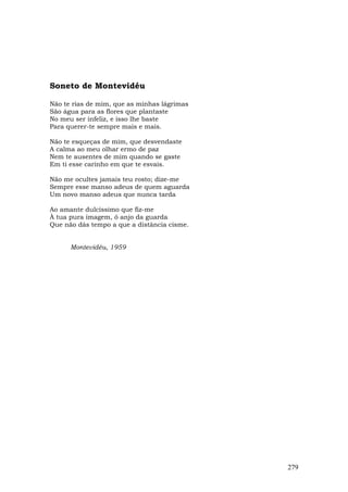 Soneto de Montevidéu

Não te rias de mim, que as minhas lágrimas
São água para as flores que plantaste
No meu ser infeliz, e isso lhe baste
Para querer-te sempre mais e mais.

Não te esqueças de mim, que desvendaste
A calma ao meu olhar ermo de paz
Nem te ausentes de mim quando se gaste
Em ti esse carinho em que te esvais.

Não me ocultes jamais teu rosto; dize-me
Sempre esse manso adeus de quem aguarda
Um novo manso adeus que nunca tarda

Ao amante dulcíssimo que fiz-me
À tua pura imagem, ó anjo da guarda
Que não dás tempo a que a distância cisme.


      Montevidéu, 1959




                                             279
 
