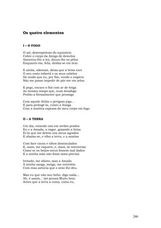 Os quatro elementos


I – O FOGO

O sol, desrespeitoso do equinócio
Cobre o corpo da Amiga de desvelos
Amorena-lhe a tez, doura-lhe os pêlos
Enquanto ela, feliz, desfaz-se em ócio.

E ainda, ademais, deixa que a brisa roce
O seu rosto infantil e os seus cabelos
De modo que eu, por fim, vendo o negócio
Não me posso impedir de pôr-me em zelos.

E pego, encaro o Sol com ar de briga
Ao mesmo tempo que, num desafogo
Proibo-a formalmente que prossiga

Com aquele dúbio e perigoso jogo...
E para protegê-la, cubro a Amiga
Com a sombra espessa do meu corpo em fogo.


II – A TERRA

Um dia, estando nós em verdes prados
Eu e a Amada, a vagar, gozando a brisa
Ei-la que me detém nos meus agrados
E abaixa-se, e olha a terra, e a analisa

Com face cauta e olhos dissimulados
E, mais, me esquece; e, mais, se interioriza
Como se os beijos meus fossem mal dados
E a minha mão não fosse mais precisa.

Irritado, me afasto; mas a Amada
À minha zanga, meiga, me entretém
Com essa astúcia que o sexo lhe deu.

Mas eu que não sou bobo, digo nada...
Ah, é assim... (só penso) Muito bem:
Antes que a terra a coma, como eu.




                                               280
 