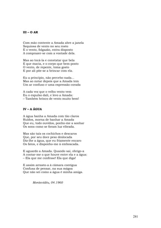 III – O AR


Com mão contente a Amada abre a janela
Sequiosa de vento no seu rosto
E o vento, folgazão, entra disposto
A comprazer-se com a vontade dela.

Mas ao tocá-la e constatar que bela
E que macia, e o corpo que bem-posto
O vento, de repente, toma gosto
E por ali põe-se a brincar com ela.

Eu a princípio, não percebo nada...
Mas ao notar depois que a Amada tem
Um ar confuso e uma expressão corada

A cada vez que o velho vento vem
Eu o expulso dali, e levo a Amada:
– Também brinco de vento muito bem!


IV – A ÁGUA

A água banha a Amada com tão claros
Ruídos, morna de banhar a Amada
Que eu, todo ouvidos, ponho-me a sonhar
Os sons como se foram luz vibrada.

Mas são tais os cochichos e descaros
Que, por seu doce peso deslocada
Diz-lhe a água, que eu friamente encaro
Os fatos, e disponho-me à emboscada.

E aguardo a Amada. Quando sai, obrigo-a
A contar-me o que houve entre ela e a água:
– Ela que me confesse! Ela que diga!

E assim arrasto-a à câmara contígua
Confusa de pensar, na sua mágoa
Que não sei como a água é minha amiga.


      Montevidéu, 04.1960




                                              281
 
