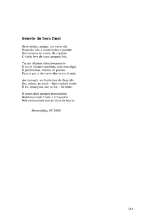 Soneto da hora final

Será assim, amiga: um certo dia
Estando nós a contemplar o poente
Sentiremos no rosto, de repente
O beijo leve de uma aragem fria.

Tu me olharás silenciosamente
E eu te olharei também, com nostalgia
E partiremos, tontos de poesia
Para a porta de treva aberta em frente.

Ao transpor as fronteiras do Segredo
Eu, calmo, te direi: – Não tenhas medo
E tu, tranqüila, me dirás: – Sê forte.

E como dois antigos namorados
Noturnamente triste e enlaçados
Nós entraremos nos jardins da morte.


      Montevidéu, 07.1960




                                          282
 