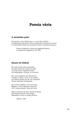 Poesia vária


A estrelinha polar

De repente o mar fosforesceu, o navio ficou silente
O firmamento lactesceu todo em poluções vibrantes de astros
E a Estrelinha Polar fez um pipi de prata no atlântico penico.

      Oceano Atlântico, a bordo do Highland Patriot,
      a caminho da Inglaterra, 09.1938




Soneto de Oxford

Oh, partir pela noite enluarada
No puro anseio de chegar lá onde
A minha doce e fugitiva amada
Na madrugada, trêmula, se esconde...

Oh, sentir palpitar em cada fronte
O amor, oculto; e ouvir a voz velada
Da última estrela que do céu responde
Numa cintilação inesperada...

Oh, cruzar solidões, viver soturnas
Magias, e entre lágrimas noturnas
Ver o tempo passar, hora por hora

Para o instante em que, isenta de desejo
Ela despertará sob o meu beijo
Enquanto a treva se desfaz lá fora...

      Oxford, 1938




                                                                 283
 