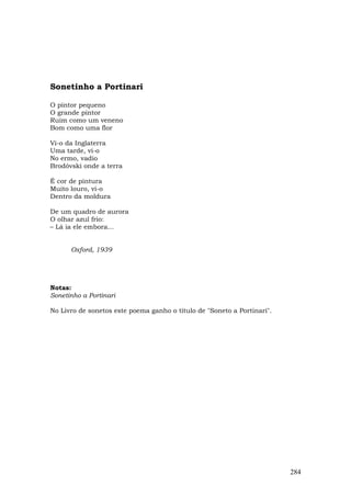 Sonetinho a Portinari

O pintor pequeno
O grande pintor
Ruim como um veneno
Bom como uma flor

Vi-o da Inglaterra
Uma tarde, vi-o
No ermo, vadio
Brodóvski onde a terra

É cor de pintura
Muito louro, vi-o
Dentro da moldura

De um quadro de aurora
O olhar azul frio:
– Lá ia ele embora...


      Oxford, 1939




Notas:
Sonetinho a Portinari

No Livro de sonetos este poema ganho o título de "Soneto a Portinari".




                                                                         284
 