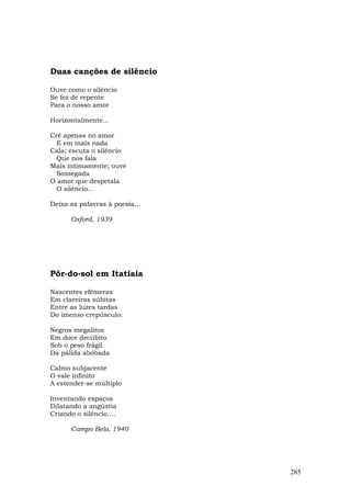 Duas canções de silêncio

Ouve como o silêncio
Se fez de repente
Para o nosso amor

Horizontalmente...

Crê apenas no amor
  E em mais nada
Cala; escuta o silêncio
  Que nos fala
Mais intimamente; ouve
  Sossegada
O amor que despetala
  O silêncio...

Deixa as palavras à poesia...

      Oxford, 1939




Pôr-do-sol em Itatiaia

Nascentes efêmeras
Em clareiras súbitas
Entre as luzes tardas
Do imenso crepúsculo.

Negros megalitos
Em doce decúbito
Sob o peso frágil
Da pálida abóbada

Calmo subjacente
O vale infinito
A estender-se múltiplo

Inventando espaços
Dilatando a angústia
Criando o silêncio....

      Campo Belo, 1940




                                285
 