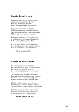 Soneto de aniversário

Passem-se dias, horas, meses, anos
Amadureçam as ilusões da vida
Prossiga ela sempre dividida
Entre compensações e desenganos.

Faça-se a carne mais envilecida
Diminuam os bens, cresçam os danos
Vença o ideal de andar caminhos planos
Melhor que levar tudo de vencida.

Queira-se antes ventura que aventura
À medida que a têmpora embranquece
E fica tenra a fibra que era dura.

E eu te direi: amiga minha, esquece....
Que grande é este amor meu de criatura
Que vê envelhecer e não envelhece.

      Rio de Janeiro, 1942




Soneto da mulher inútil

De tanta graça e de leveza tanta
Que quando sobre mim, como a teu jeito
Eu tão de leve sinto-te no peito
Que o meu próprio suspiro te levanta.

Tu, contra quem me esbato liquefeito
Rocha branca! brancura que me espanta
Brancos seios azuis, nívea garganta
Branco pássaro fiel com que me deito.

Mulher inútil, quando nas noturnas
Celebrações, náufrago em teus delírios
Tenho-te toda, branca, envolta em brumas.

São teus seios tão tristes como urnas
São teus braços tão finos como lírios
É teu corpo tão leve como plumas.

      Rio de Janeiro, 05.1943




                                            286
 