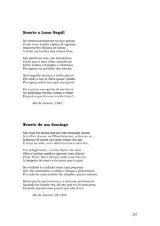 Soneto a Lasar Segall

De inescrutavelmente no que pintas
Como num amplo espaço de agonias
Imarcescível música de tintas
A arder na lucidez das coisas frias:

Tão patéticas sois, tão sonolentas
Cores que o meu olhar mortificais
Entre verdes crestados e cinzentas
Ferrugens no prelúdio dos metais.

Que segredo recobre a velha pátina
Por onde a luz se filtra quase tímida
Do espaço silencioso que esculpiste

Para pintar sem gritos de escalarte
Na profunda revolta contra o crime
Daqueles que fizeram a vida triste?...

      Rio de Janeiro, 1942




Soneto de um domingo

Em casa há muita paz por um domingo assim.
A mulher dorme, os filhos brincam, a chuva cai...
Esqueço de quem sou para sentir-me pai
E ouço na sala, num silêncio ermo e sem fim,

Um relógio bater, e outro dentro de mim...
Olho o jardim úmido e agreste: isso distrai
Vê-lo, feroz, florir mesmo onde o sol não vai
A despeito do vento e da terra que é ruim.

Na verdade é o infinito essa casa pequena
Que me amortalha o sonho e abriga a desventura
E a mão de uma mulher fez simples, pura e amena.

Deus que és pai como eu e a estimas, porventura:
Quando for minha vez, dá-me que eu vá sem pena
Levando apenas esse pouco que não dura.

      Rio de Janeiro, 09.1944




                                                    287
 