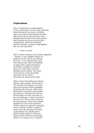Copacabana

Esta é Copacabana, ampla laguna
Curva e horizonte, arco de amor vibrando
Suas flechas de luz contra o infinito.
Aqui meus olhos desnudaram estrelas
Aqui meus braços discursaram à lua
Desabrochavam feras dos meus passos
Nas florestas de dor que percorriam.
Copacabana, praia de memórias!
Quantos êxtases, quantas madrugadas
Em teu colo marítimo!

      – Esta é a areia

Que eu tanto enlameei com minhas lágrimas
– Aquele é o bar maldito. Podes ver
Naquele escuro ali? É um obelisco
De treva – cone erguido pela noite
Para marcar por toda a eternidade
O lugar onde o poeta foi perjuro.
Ali tombei, ali beijei-te ansiado
Como se a vida fosse terminar
Naquele louco embate. Ali cantei
À lua branca, cheio de bebida
Ali menti, ali me ciliciei
Para gozo da aurora pervertida.

Sobre o banco de pedra que ali tens
Nasceu uma canção. Ali fui mártir
Fui réprobo, fui bárbaro, fui santo
Aqui encontrarás minhas pegadas
E pedaços de mim por cada canto.
Numa gota de sangue numa pedra
Ali estou eu. Num grito de socorro
Entreouvido na noite, ali estou eu.
No eco longínquo e áspero do morro
Ali estou eu. Vês tu essa estrutura
De apartamento como uma colmeia
Gigantesca? em muitos penetrei
Tendo a guiar-me apenas o perfume
De um sexo de mulher a palpitar
Como uma flor carnívora na treva.
Copacabana! ah, cidadela forte
Desta minha paixão! a velha lua
Ficava de seu nicho me assistindo
Beber, e eu muita vez a vi luzindo



                                            288
 