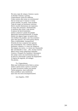 No meu copo de uísque, branca e pura
A destilar tristeza e poesia.
Copacabana! réstia de edifícios
Cujos nomes dão nome ao sentimento!
Foi no Leme que vi nascer o vento
Certa manhã, na praia. Uma mulher
Toda de negro no horizonte extremo
Entre muitos fantasmas me esperava:
A moça dos antúrios, deslembrada
A senhora dos círios, cuja alcova
O piscar do farol iluminava
Como a marcar o pulso da paixão
Morrendo intermitentemente. E ainda
Existe em algum lugar um gesto alto,
Um brilhar de punhal, um riso acústico
Que não morreu. Ou certa porta aberta
Para a infelicidade: inesquecível
Frincha de luz a separar-me apenas
Do irremediável. Ou o abismo aberto
Embaixo, elástico, e o meu ser disperso
No espaço em torno, e o vento me chamando
Me convidando a voar... (Ah, muitas mortes
Morri entre essas máquinas erguidas
Contra o Tempo!) Ou também o desespero
De andar como um metrônomo para cá
E para lá, marcando o passo do impossível
À espera do segredo, do milagre
Da poesia.

       Tu, Copacabana,
Mais que nenhuma outra foste a arena
Onde o poeta lutou contra o invisível
E onde encontrou enfim sua poesia
Talvez pequena, mas suficiente
Para justificar uma existência
Que sem ela seria incompreensível.

      Los Angeles, 1948




                                             289
 