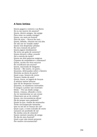 A hora íntima

Quem pagará o enterro e as flores
Se eu me morrer de amores?
Quem, dentre amigos, tão amigo
Para estar no caixão comigo?
Quem, em meio ao funeral
Dirá de mim: – Nunca fez mal...
Quem, bêbedo, chorará em voz alta
De não me ter trazido nada?
Quem virá despetalar pétalas
No meu túmulo de poeta?
Quem jogará timidamente
Na terra um grão de semente?
Quem elevará o olhar covarde
Até a estrela da tarde?
Quem me dirá palavras mágicas
Capazes de empalidecer o mármore?
Quem, oculta em véus escuros
Se crucificará nos muros?
Quem, macerada de desgosto
Sorrirá: – Rei morto, rei posto...
Quantas, debruçadas sobre o báratro
Sentirão as dores do parto?
Qual a que, branca de receio
Tocará o botão do seio?
Quem, louca, se jogará de bruços
A soluçar tantos soluços
Que há de despertar receios?
Quantos, os maxilares contraídos
O sangue a pulsar nas cicatrizes
Dirão: – Foi um doido amigo...
Quem, criança, olhando a terra
Ao ver movimentar-se um verme
Observará um ar de critério?
Quem, em circunstância oficial
Há de propor meu pedestal?
Quais os que, vindos da montanha
Terão circunspecção tamanha
Que eu hei de rir branco de cal?
Qual a que, o rosto sulcado de vento
Lançará um punhado de sal
Na minha cova de cimento?
Quem cantará canções de amigo
No dia do meu funeral?
Qual a que não estará presente
Por motivo circunstancial?



                                       290
 