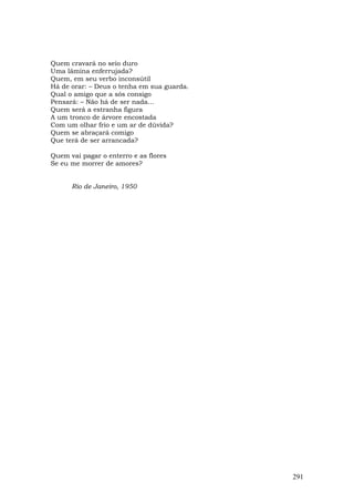 Quem cravará no seio duro
Uma lâmina enferrujada?
Quem, em seu verbo inconsútil
Há de orar: – Deus o tenha em sua guarda.
Qual o amigo que a sós consigo
Pensará: – Não há de ser nada...
Quem será a estranha figura
A um tronco de árvore encostada
Com um olhar frio e um ar de dúvida?
Quem se abraçará comigo
Que terá de ser arrancada?

Quem vai pagar o enterro e as flores
Se eu me morrer de amores?


      Rio de Janeiro, 1950




                                            291
 