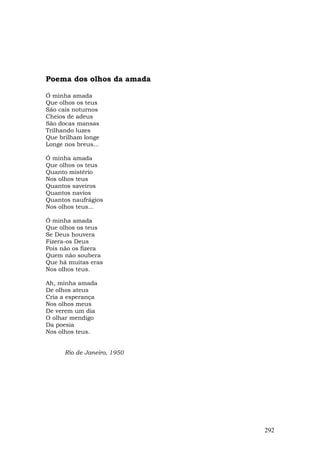 Poema dos olhos da amada

Ó minha amada
Que olhos os teus
São cais noturnos
Cheios de adeus
São docas mansas
Trilhando luzes
Que brilham longe
Longe nos breus...

Ó minha amada
Que olhos os teus
Quanto mistério
Nos olhos teus
Quantos saveiros
Quantos navios
Quantos naufrágios
Nos olhos teus...

Ó minha amada
Que olhos os teus
Se Deus houvera
Fizera-os Deus
Pois não os fizera
Quem não soubera
Que há muitas eras
Nos olhos teus.

Ah, minha amada
De olhos ateus
Cria a esperança
Nos olhos meus
De verem um dia
O olhar mendigo
Da poesia
Nos olhos teus.


      Rio de Janeiro, 1950




                             292
 