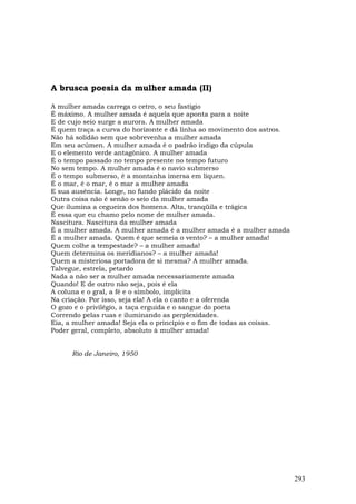 A brusca poesia da mulher amada (II)

A mulher amada carrega o cetro, o seu fastígio
É máximo. A mulher amada é aquela que aponta para a noite
E de cujo seio surge a aurora. A mulher amada
É quem traça a curva do horizonte e dá linha ao movimento dos astros.
Não há solidão sem que sobrevenha a mulher amada
Em seu acúmen. A mulher amada é o padrão índigo da cúpula
E o elemento verde antagônico. A mulher amada
É o tempo passado no tempo presente no tempo futuro
No sem tempo. A mulher amada é o navio submerso
É o tempo submerso, é a montanha imersa em líquen.
É o mar, é o mar, é o mar a mulher amada
E sua ausência. Longe, no fundo plácido da noite
Outra coisa não é senão o seio da mulher amada
Que ilumina a cegueira dos homens. Alta, tranqüila e trágica
É essa que eu chamo pelo nome de mulher amada.
Nascitura. Nascitura da mulher amada
É a mulher amada. A mulher amada é a mulher amada é a mulher amada
É a mulher amada. Quem é que semeia o vento? – a mulher amada!
Quem colhe a tempestade? – a mulher amada!
Quem determina os meridianos? – a mulher amada!
Quem a misteriosa portadora de si mesma? A mulher amada.
Talvegue, estrela, petardo
Nada a não ser a mulher amada necessariamente amada
Quando! E de outro não seja, pois é ela
A coluna e o gral, a fé e o símbolo, implícita
Na criação. Por isso, seja ela! A ela o canto e a oferenda
O gozo e o privilégio, a taça erguida e o sangue do poeta
Correndo pelas ruas e iluminando as perplexidades.
Eia, a mulher amada! Seja ela o princípio e o fim de todas as coisas.
Poder geral, completo, absoluto à mulher amada!


      Rio de Janeiro, 1950




                                                                        293
 