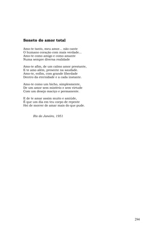 Soneto do amor total

Amo-te tanto, meu amor... não cante
O humano coração com mais verdade...
Amo-te como amigo e como amante
Numa sempre diversa realidade

Amo-te afim, de um calmo amor prestante,
E te amo além, presente na saudade.
Amo-te, enfim, com grande liberdade
Dentro da eternidade e a cada instante.

Amo-te como um bicho, simplesmente,
De um amor sem mistério e sem virtude
Com um desejo maciço e permanente.

E de te amar assim muito e amiúde,
É que um dia em teu corpo de repente
Hei de morrer de amar mais do que pude.


      Rio de Janeiro, 1951




                                           294
 