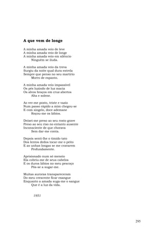 A que vem de longe

A minha amada veio de leve
A minha amada veio de longe
A minha amada veio em silêncio
    Ninguém se iluda.

A minha amada veio da treva
Surgiu da noite qual dura estrela
Sempre que penso no seu martírio
     Morro de espanto.

A minha amada veio impassível
Os pés luzindo de luz macia
Os alvos braços em cruz abertos
     Alta e solene.

Ao ver-me posto, triste e vazio
Num passo rápido a mim chegou-se
E com singelo, doce ademane
     Roçou-me os lábios.

Deixei-me preso ao seu rosto grave
Preso ao seu riso no entanto ausente
Inconsciente de que chorava
     Sem dar-me conta.

Depois senti-lhe o tímido tato
Dos lentos dedos tocar-me o peito
E as unhas longas se me cravarem
     Profundamente.

Aprisionado num só meneio
Ela cobriu-me de seus cabelos
E os duros lábios no meu pescoço
     Pôs-se a sugar-me.

Muitas auroras transpareceram
Do meu crescente ficar exangue
Enquanto a amada suga-me o sangue
    Que é a luz da vida.


      1951




                                       295
 