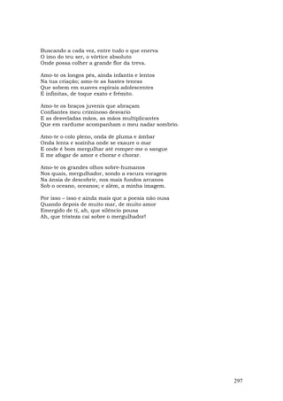 Buscando a cada vez, entre tudo o que enerva
O imo do teu ser, o vórtice absoluto
Onde possa colher a grande flor da treva.

Amo-te os longos pés, ainda infantis e lentos
Na tua criação; amo-te as hastes tenras
Que sobem em suaves espirais adolescentes
E infinitas, de toque exato e frêmito.

Amo-te os braços juvenis que abraçam
Confiantes meu criminoso desvario
E as desveladas mãos, as mãos multiplicantes
Que em cardume acompanham o meu nadar sombrio.

Amo-te o colo pleno, onda de pluma e âmbar
Onda lenta e sozinha onde se exaure o mar
E onde é bom mergulhar até romper-me o sangue
E me afogar de amor e chorar e chorar.

Amo-te os grandes olhos sobre-humanos
Nos quais, mergulhador, sondo a escura voragem
Na ânsia de descobrir, nos mais fundos arcanos
Sob o oceano, oceanos; e além, a minha imagem.

Por isso – isso e ainda mais que a poesia não ousa
Quando depois de muito mar, de muito amor
Emergido de ti, ah, que silêncio pousa
Ah, que tristeza cai sobre o mergulhador!




                                                     297
 