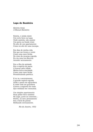 Lapa de Bandeira

(Quinta rima)
A Manuel Bandeira


Existia, e ainda existe
Um certo beco na Lapa
Onde assistia, não assiste
Um poeta no fundo triste
No alto de um apartamento
Como no alto de uma escarpa.

Em dias de minha vida
Em que me levava o vento
Como uma nave ferida
No cimo da escarpa erguida
Eu via uma luz discreta
Acender serenamente.

Era a ilha da amizade
Era o espírito do poeta
A buscar pela cidade
Minha louca mocidade.
Como uma nave ferida
Perambulando patética.

E eu ia e ascensionava
A grande espiral erguida
Onde o poeta me aguardava
E onde tudo me guardava
Contra a angústia do vazio
Que embaixo me consumia.

Um simples apartamento
Num pobre beco sombrio
Na Lapa, junto ao convento...
Porém, no meu pensamento
Era o farol da poesia
Brilhando serenamente.

      Rio de Janeiro, 1952




                                299
 