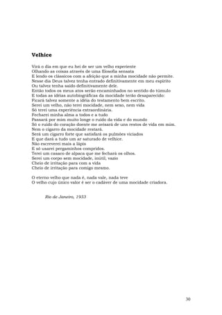 Velhice

Virá o dia em que eu hei de ser um velho experiente
Olhando as coisas através de uma filosofia sensata
E lendo os clássicos com a afeição que a minha mocidade não permite.
Nesse dia Deus talvez tenha entrado definitivamente em meu espírito
Ou talvez tenha saído definitivamente dele.
Então todos os meus atos serão encaminhados no sentido do túmuIo
E todas as idéias autobiográficas da mocidade terão desaparecido:
Ficará talvez somente a idéia do testamento bem escrito.
Serei um velho, não terei mocidade, nem sexo, nem vida
Só terei uma experiência extraordinária.
Fecharei minha alma a todos e a tudo
Passará por mim muito longe o ruído da vida e do mundo
Só o ruído do coração doente me avisará de uns restos de vida em mim.
Nem o cigarro da mocidade restará.
Será um cigarro forte que satisfará os pulmões viciados
E que dará a tudo um ar saturado de velhice.
Não escreverei mais a lápis
E só usarei pergaminhos compridos.
Terei um casaco de alpaca que me fechará os olhos.
Serei um corpo sem mocidade, inútil, vazio
Cheio de irritação para com a vida
Cheio de irritação para comigo mesmo.

O eterno velho que nada é, nada vale, nada teve
O velho cujo único valor é ser o cadáver de uma mocidade criadora.


      Rio de Janeiro, 1933




                                                                        30
 